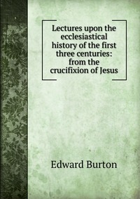 Lectures upon the ecclesiastical history of the first three centuries: from the crucifixion of Jesus