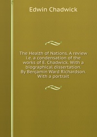 The Health of Nations. A review i.e. a condensation of the works of E. Chadwick. With a biographical dissertation. By Benjamin Ward Richardson. With a portrait