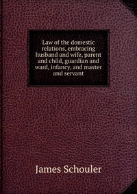 Law of the domestic relations, embracing husband and wife, parent and child, guardian and ward, infancy, and master and servant