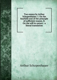 Two essays by Arthur Schopenhauer: I. On the fourfold root of the principle of sufficient reason, II. On the will in nature : a literal translation