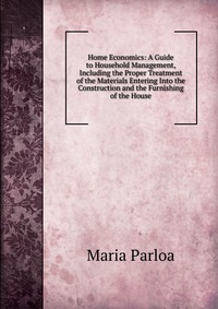 Home Economics: A Guide to Household Management, Including the Proper Treatment of the Materials Entering Into the Construction and the Furnishing of the House