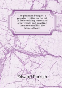 The phantom bouquet: a popular treatise on the art of skeletonizing leaves and seed-vessels and adapting them to embellish the home of taste