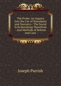 The Probe: An Inquiry Into the Use of Stimulants and Narcotics : The Social Evils Resulting Therefrom : And Methods of Reform and Cure