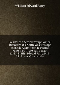 Journal of a Second Voyage for the Discovery of a North-West Passage from the Atlantic to the Pacific: Performed in the Years 1821- 22-23, in His . Edward Parry, R.N., F.R.S., and Commander