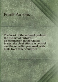 The heart of the railroad problem; the history of railway discrimination in the United States, the chief efforts at control and the remedies proposed, with hints from other countries