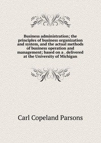 Business administration; the principles of business organization and system, and the actual methods of business operation and management; based on a . delivered at the University of Michigan