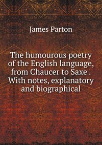 The humourous poetry of the English language, from Chaucer to Saxe . With notes, explanatory and biographical