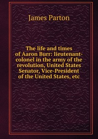 The life and times of Aaron Burr: lieutenant-colonel in the army of the revolution, United States Senator, Vice-President of the United States, etc