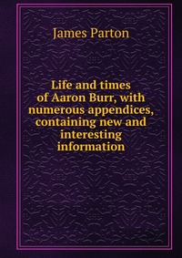 Life and times of Aaron Burr, with numerous appendices, containing new and interesting information