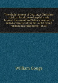 The whole-armour of God, or, A Christians spiritual furniture to keep him safe from all the assaults of Satan whereunto is added a Treatise of the sin . of Christian religion in a catechisme