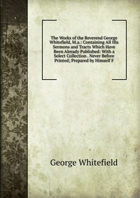 The Works of the Reverend George Whitefield, M.a.: Containing All His Sermons and Tracts Which Have Been Already Published: With a Select Collection . Never Before Printed; Prepared by Himsel