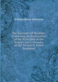 The Elements of Heraldry: Containing an Explanation of the Principles of the Science and a Glossary of the Technical Terms Employed