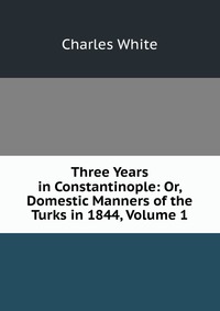 Three Years in Constantinople: Or, Domestic Manners of the Turks in 1844, Volume 1