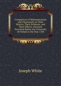 Comparison of Mahometanism and Christianity in Their History, Their Evidence, and Their Effects: Sermons Preached Before the University of Oxford in the Year 1784