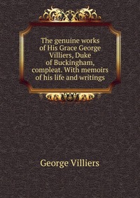 The genuine works of His Grace George Villiers, Duke of Buckingham, compleat. With memoirs of his life and writings