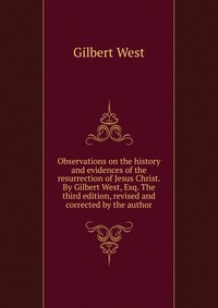 Observations on the history and evidences of the resurrection of Jesus Christ. By Gilbert West, Esq. The third edition, revised and corrected by the author