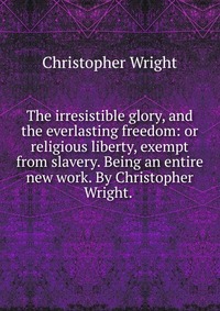 The irresistible glory, and the everlasting freedom: or religious liberty, exempt from slavery. Being an entire new work. By Christopher Wright