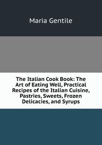 The Italian Cook Book: The Art of Eating Well, Practical Recipes of the Italian Cuisine, Pastries, Sweets, Frozen Delicacies, and Syrups