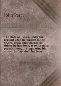 The state of Russia, under the present Czar. In relation to the several great and remarkable things he has done, as to his naval preparations, the regulating his army, . By Captain John Perry