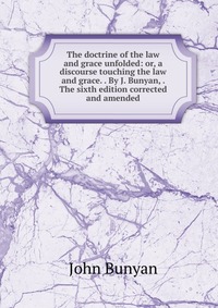 The doctrine of the law and grace unfolded: or, a discourse touching the law and grace. . By J. Bunyan, . The sixth edition corrected and amended