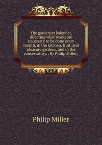 The gardeners kalendar, directing what works are necessary to be done every month, in the kitchen, fruit, and pleasure gardens, and in the conservatory. . By Philip Miller,