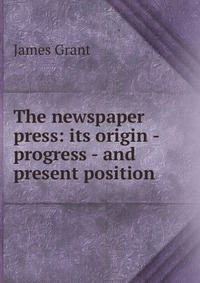 The newspaper press: its origin - progress - and present position