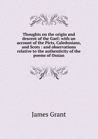 Thoughts on the origin and descent of the Gael: with an account of the Picts, Caledonians, and Scots : and observations relative to the authenticity of the poems of Ossian