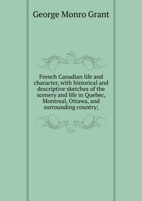 French Canadian life and character, with historical and descriptive sketches of the scenery and life in Quebec, Montreal, Ottawa, and surrounding country;