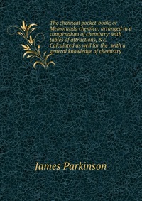 The chemical pocket-book; or Memoranda chemica: arranged in a compendium of chemistry: with tables of attractions, &c. Calculated as well for the . with a general knowledge of chemistry