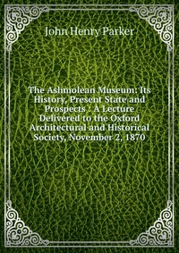 The Ashmolean Museum: Its History, Present State and Prospects : A Lecture Delivered to the Oxford Architectural and Historical Society, November 2, 1870