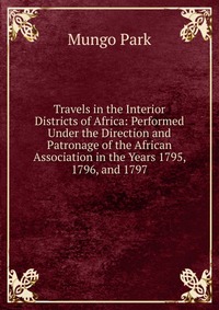 Travels in the Interior Districts of Africa: Performed Under the Direction and Patronage of the African Association in the Years 1795, 1796, and 1797