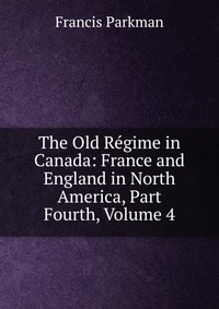 The Old Regime in Canada: France and England in North America, Part Fourth, Volume 4