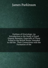 Outlines of Oryctology: An Introduction to the Study of Fossil Organic Remains; Especially of Those Found in the British Strata: Intended to Aid the . Their Connections with the Formation of 