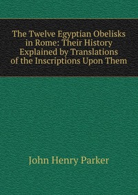 The Twelve Egyptian Obelisks in Rome: Their History Explained by Translations of the Inscriptions Upon Them