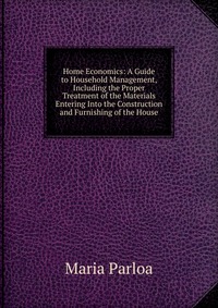 Home Economics: A Guide to Household Management, Including the Proper Treatment of the Materials Entering Into the Construction and Furnishing of the House