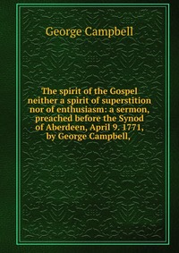 The spirit of the Gospel neither a spirit of superstition nor of enthusiasm: a sermon, preached before the Synod of Aberdeen, April 9. 1771, by George Campbell,