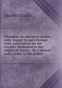 Thoughts on executive justice, with respect to our criminal laws, particularly on the circuits. Dedicated to the Judges of Assize; . By a sincere well-wisher to the public