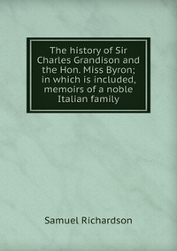 The history of Sir Charles Grandison and the Hon. Miss Byron; in which is included, memoirs of a noble Italian family