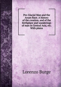 Pre-Glacial Man and the Aryan Race. A history of the creation, and of the birthplace and wanderings of man in Central Asia, etc. With plates