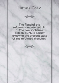 The fiend of the reformation detected: Pt. 1. The two sophisms detected . Pt. II. A brief review of the present state of the reformed churches