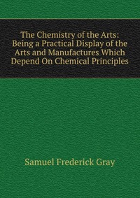 The Chemistry of the Arts: Being a Practical Display of the Arts and Manufactures Which Depend On Chemical Principles