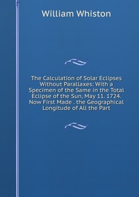 The Calculation of Solar Eclipses Without Parallaxes: With a Specimen of the Same in the Total Eclipse of the Sun, May 11. 1724. Now First Made . the Geographical Longitude of All the Part