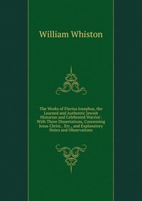 The Works of Flavius Josephus, the Learned and Authentic Jewish Historian and Celebrated Warrior: With Three Dissertations, Concerning Jesus Christ, . Etc., and Explanatory Notes and Observat