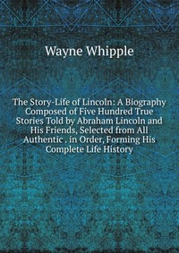 The Story-Life of Lincoln: A Biography Composed of Five Hundred True Stories Told by Abraham Lincoln and His Friends, Selected from All Authentic . in Order, Forming His Complete Life History