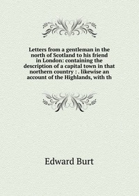 Letters from a gentleman in the north of Scotland to his friend in London: containing the description of a capital town in that northern country : . likewise an account of the Highlands, with