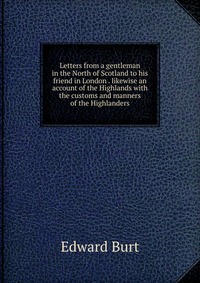 Letters from a gentleman in the North of Scotland to his friend in London . likewise an account of the Highlands with the customs and manners of the Highlanders