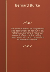 The book of orders of knighthood and decorations of honour of all nations, comprising a historical account of each order, military, naval, and civil, . and companions of each British order