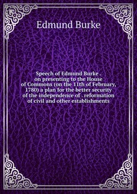 Speech of Edmund Burke . on presenting to the House of Commons (on the 11th of February, 1780) a plan for the better security of the independence of . reformation of civil and other establish