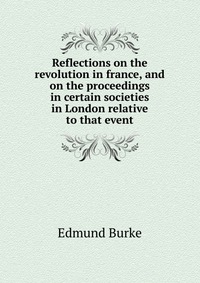 Reflections on the revolution in france, and on the proceedings in certain societies in London relative to that event