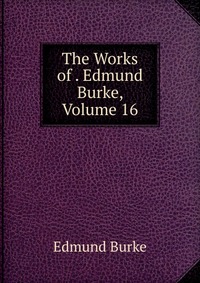 The Works of . Edmund Burke, Volume 16